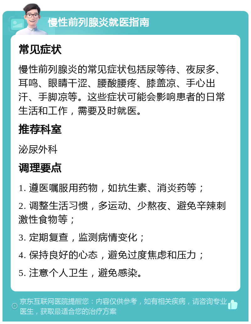 慢性前列腺炎就医指南 常见症状 慢性前列腺炎的常见症状包括尿等待、夜尿多、耳鸣、眼睛干涩、腰酸腰疼、膝盖凉、手心出汗、手脚凉等。这些症状可能会影响患者的日常生活和工作，需要及时就医。 推荐科室 泌尿外科 调理要点 1. 遵医嘱服用药物，如抗生素、消炎药等； 2. 调整生活习惯，多运动、少熬夜、避免辛辣刺激性食物等； 3. 定期复查，监测病情变化； 4. 保持良好的心态，避免过度焦虑和压力； 5. 注意个人卫生，避免感染。