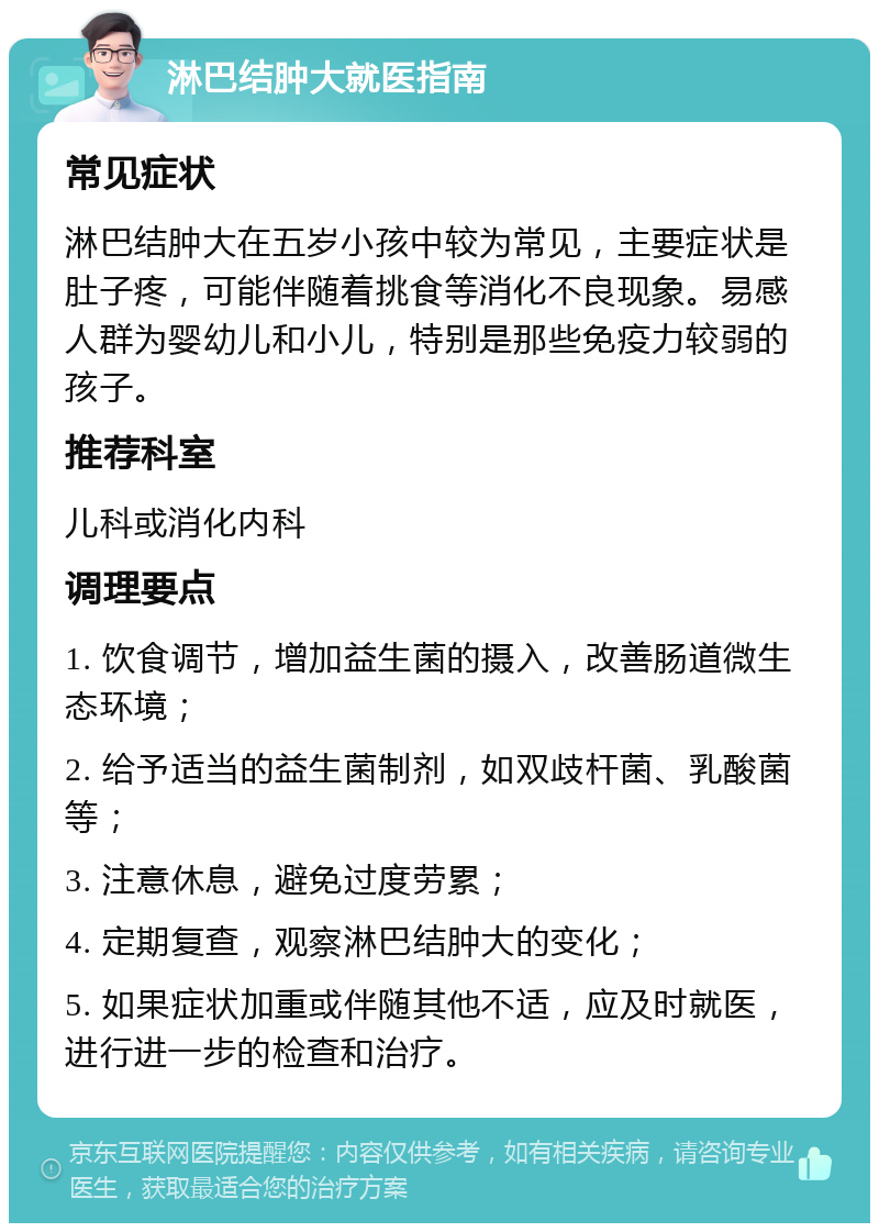 淋巴结肿大就医指南 常见症状 淋巴结肿大在五岁小孩中较为常见，主要症状是肚子疼，可能伴随着挑食等消化不良现象。易感人群为婴幼儿和小儿，特别是那些免疫力较弱的孩子。 推荐科室 儿科或消化内科 调理要点 1. 饮食调节，增加益生菌的摄入，改善肠道微生态环境； 2. 给予适当的益生菌制剂，如双歧杆菌、乳酸菌等； 3. 注意休息，避免过度劳累； 4. 定期复查，观察淋巴结肿大的变化； 5. 如果症状加重或伴随其他不适，应及时就医，进行进一步的检查和治疗。