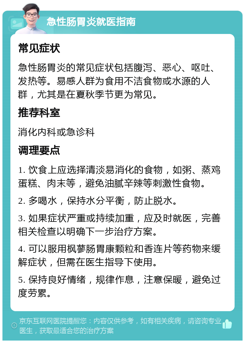 急性肠胃炎就医指南 常见症状 急性肠胃炎的常见症状包括腹泻、恶心、呕吐、发热等。易感人群为食用不洁食物或水源的人群，尤其是在夏秋季节更为常见。 推荐科室 消化内科或急诊科 调理要点 1. 饮食上应选择清淡易消化的食物，如粥、蒸鸡蛋糕、肉末等，避免油腻辛辣等刺激性食物。 2. 多喝水，保持水分平衡，防止脱水。 3. 如果症状严重或持续加重，应及时就医，完善相关检查以明确下一步治疗方案。 4. 可以服用枫蓼肠胃康颗粒和香连片等药物来缓解症状，但需在医生指导下使用。 5. 保持良好情绪，规律作息，注意保暖，避免过度劳累。