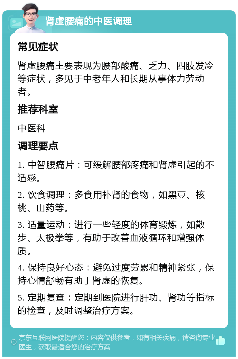 肾虚腰痛的中医调理 常见症状 肾虚腰痛主要表现为腰部酸痛、乏力、四肢发冷等症状，多见于中老年人和长期从事体力劳动者。 推荐科室 中医科 调理要点 1. 中智腰痛片：可缓解腰部疼痛和肾虚引起的不适感。 2. 饮食调理：多食用补肾的食物，如黑豆、核桃、山药等。 3. 适量运动：进行一些轻度的体育锻炼，如散步、太极拳等，有助于改善血液循环和增强体质。 4. 保持良好心态：避免过度劳累和精神紧张，保持心情舒畅有助于肾虚的恢复。 5. 定期复查：定期到医院进行肝功、肾功等指标的检查，及时调整治疗方案。