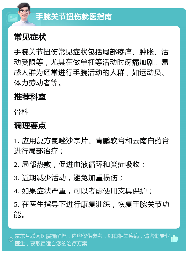 手腕关节扭伤就医指南 常见症状 手腕关节扭伤常见症状包括局部疼痛、肿胀、活动受限等，尤其在做单杠等活动时疼痛加剧。易感人群为经常进行手腕活动的人群，如运动员、体力劳动者等。 推荐科室 骨科 调理要点 1. 应用复方氯唑沙宗片、青鹏软膏和云南白药膏进行局部治疗； 2. 局部热敷，促进血液循环和炎症吸收； 3. 近期减少活动，避免加重损伤； 4. 如果症状严重，可以考虑使用支具保护； 5. 在医生指导下进行康复训练，恢复手腕关节功能。