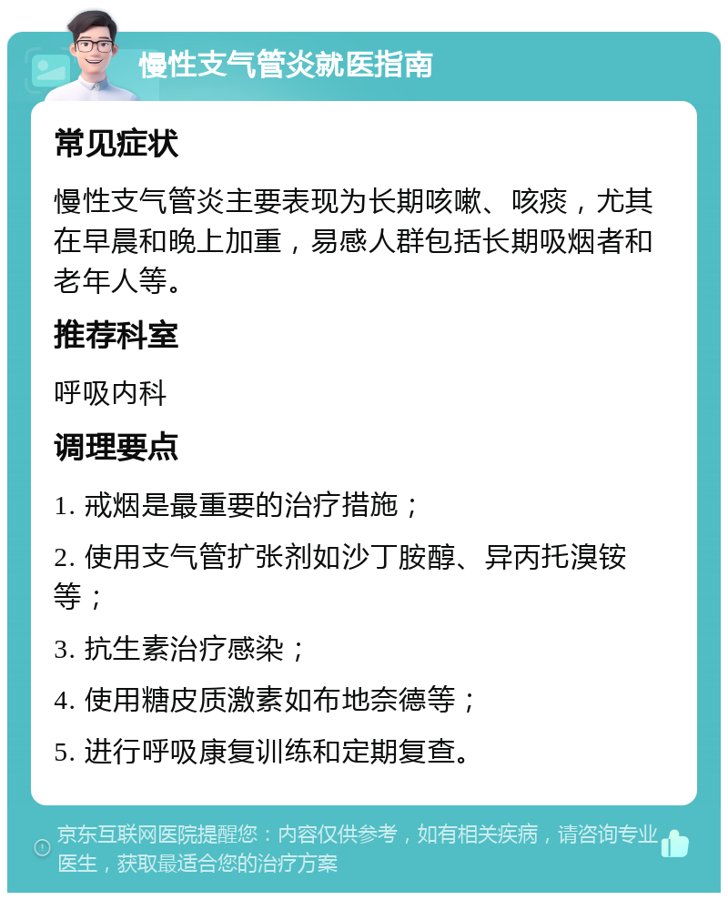 慢性支气管炎就医指南 常见症状 慢性支气管炎主要表现为长期咳嗽、咳痰，尤其在早晨和晚上加重，易感人群包括长期吸烟者和老年人等。 推荐科室 呼吸内科 调理要点 1. 戒烟是最重要的治疗措施； 2. 使用支气管扩张剂如沙丁胺醇、异丙托溴铵等； 3. 抗生素治疗感染； 4. 使用糖皮质激素如布地奈德等； 5. 进行呼吸康复训练和定期复查。