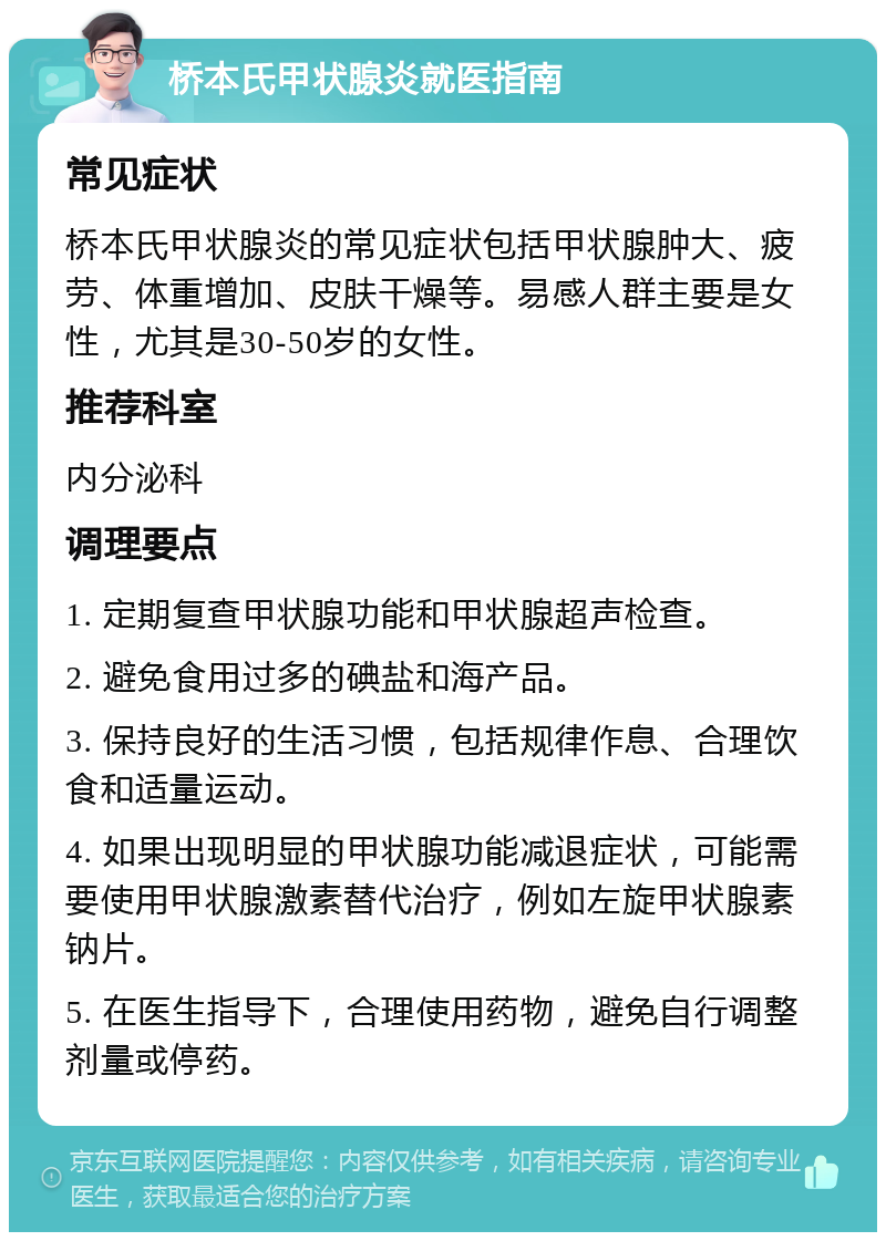 桥本氏甲状腺炎就医指南 常见症状 桥本氏甲状腺炎的常见症状包括甲状腺肿大、疲劳、体重增加、皮肤干燥等。易感人群主要是女性，尤其是30-50岁的女性。 推荐科室 内分泌科 调理要点 1. 定期复查甲状腺功能和甲状腺超声检查。 2. 避免食用过多的碘盐和海产品。 3. 保持良好的生活习惯，包括规律作息、合理饮食和适量运动。 4. 如果出现明显的甲状腺功能减退症状，可能需要使用甲状腺激素替代治疗，例如左旋甲状腺素钠片。 5. 在医生指导下，合理使用药物，避免自行调整剂量或停药。