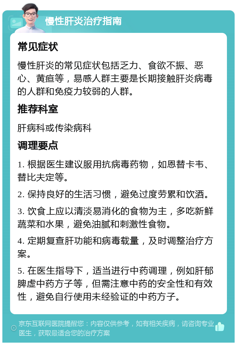 慢性肝炎治疗指南 常见症状 慢性肝炎的常见症状包括乏力、食欲不振、恶心、黄疸等，易感人群主要是长期接触肝炎病毒的人群和免疫力较弱的人群。 推荐科室 肝病科或传染病科 调理要点 1. 根据医生建议服用抗病毒药物，如恩替卡韦、替比夫定等。 2. 保持良好的生活习惯，避免过度劳累和饮酒。 3. 饮食上应以清淡易消化的食物为主，多吃新鲜蔬菜和水果，避免油腻和刺激性食物。 4. 定期复查肝功能和病毒载量，及时调整治疗方案。 5. 在医生指导下，适当进行中药调理，例如肝郁脾虚中药方子等，但需注意中药的安全性和有效性，避免自行使用未经验证的中药方子。