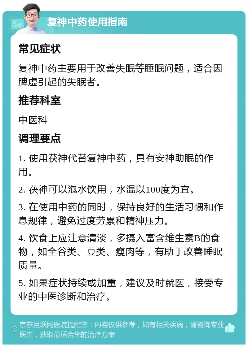 复神中药使用指南 常见症状 复神中药主要用于改善失眠等睡眠问题，适合因脾虚引起的失眠者。 推荐科室 中医科 调理要点 1. 使用茯神代替复神中药，具有安神助眠的作用。 2. 茯神可以泡水饮用，水温以100度为宜。 3. 在使用中药的同时，保持良好的生活习惯和作息规律，避免过度劳累和精神压力。 4. 饮食上应注意清淡，多摄入富含维生素B的食物，如全谷类、豆类、瘦肉等，有助于改善睡眠质量。 5. 如果症状持续或加重，建议及时就医，接受专业的中医诊断和治疗。