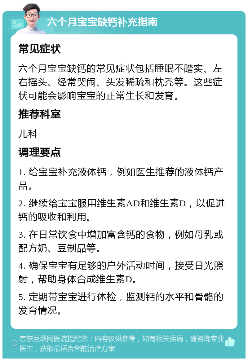 六个月宝宝缺钙补充指南 常见症状 六个月宝宝缺钙的常见症状包括睡眠不踏实、左右摇头、经常哭闹、头发稀疏和枕秃等。这些症状可能会影响宝宝的正常生长和发育。 推荐科室 儿科 调理要点 1. 给宝宝补充液体钙，例如医生推荐的液体钙产品。 2. 继续给宝宝服用维生素AD和维生素D，以促进钙的吸收和利用。 3. 在日常饮食中增加富含钙的食物，例如母乳或配方奶、豆制品等。 4. 确保宝宝有足够的户外活动时间，接受日光照射，帮助身体合成维生素D。 5. 定期带宝宝进行体检，监测钙的水平和骨骼的发育情况。