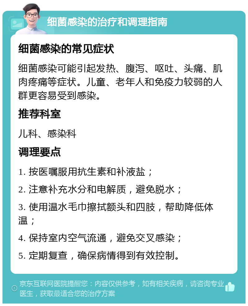 细菌感染的治疗和调理指南 细菌感染的常见症状 细菌感染可能引起发热、腹泻、呕吐、头痛、肌肉疼痛等症状。儿童、老年人和免疫力较弱的人群更容易受到感染。 推荐科室 儿科、感染科 调理要点 1. 按医嘱服用抗生素和补液盐； 2. 注意补充水分和电解质，避免脱水； 3. 使用温水毛巾擦拭额头和四肢，帮助降低体温； 4. 保持室内空气流通，避免交叉感染； 5. 定期复查，确保病情得到有效控制。