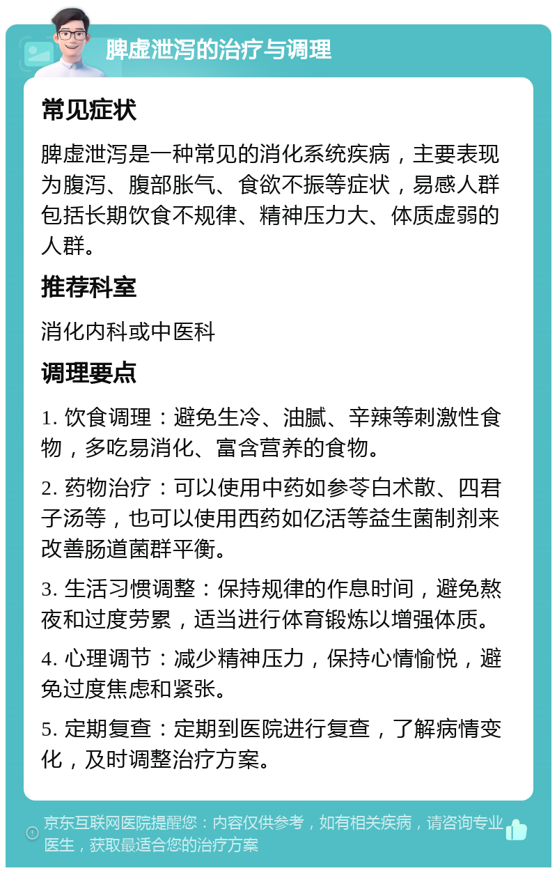 脾虚泄泻的治疗与调理 常见症状 脾虚泄泻是一种常见的消化系统疾病，主要表现为腹泻、腹部胀气、食欲不振等症状，易感人群包括长期饮食不规律、精神压力大、体质虚弱的人群。 推荐科室 消化内科或中医科 调理要点 1. 饮食调理：避免生冷、油腻、辛辣等刺激性食物，多吃易消化、富含营养的食物。 2. 药物治疗：可以使用中药如参苓白术散、四君子汤等，也可以使用西药如亿活等益生菌制剂来改善肠道菌群平衡。 3. 生活习惯调整：保持规律的作息时间，避免熬夜和过度劳累，适当进行体育锻炼以增强体质。 4. 心理调节：减少精神压力，保持心情愉悦，避免过度焦虑和紧张。 5. 定期复查：定期到医院进行复查，了解病情变化，及时调整治疗方案。