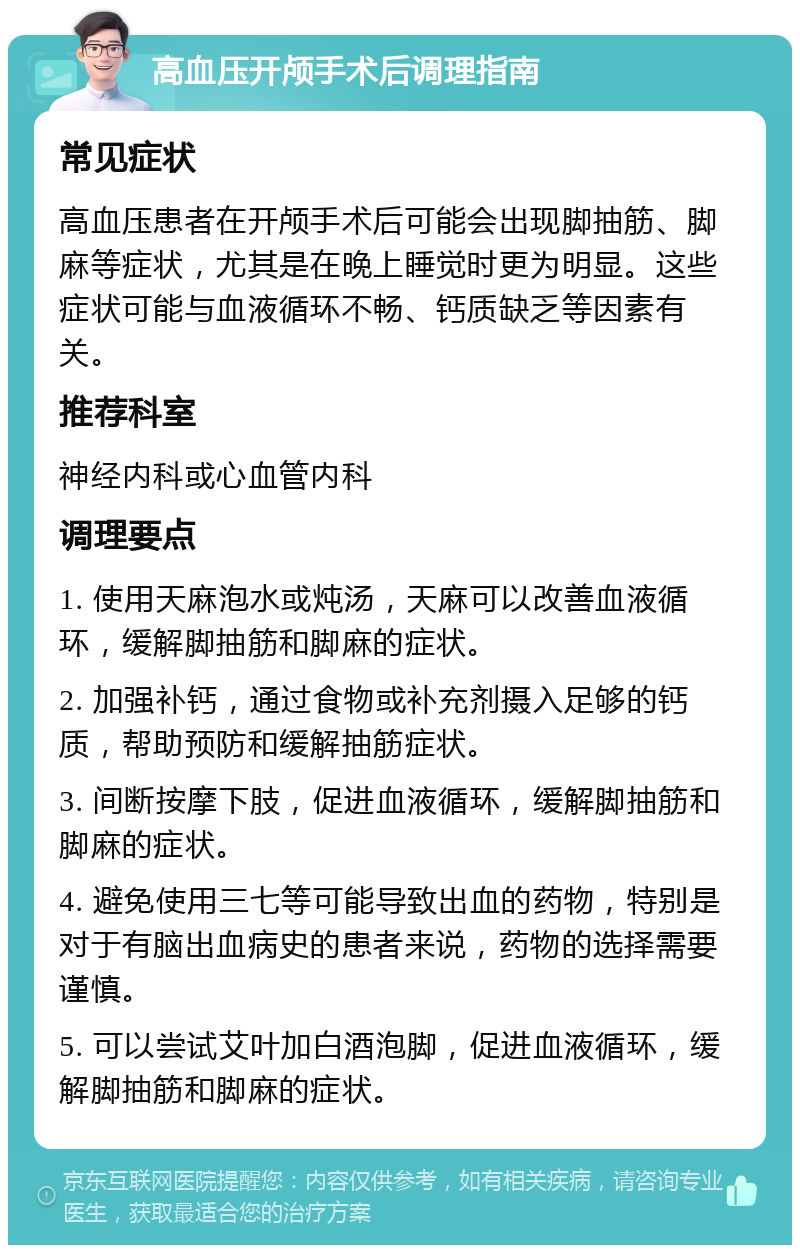 高血压开颅手术后调理指南 常见症状 高血压患者在开颅手术后可能会出现脚抽筋、脚麻等症状，尤其是在晚上睡觉时更为明显。这些症状可能与血液循环不畅、钙质缺乏等因素有关。 推荐科室 神经内科或心血管内科 调理要点 1. 使用天麻泡水或炖汤，天麻可以改善血液循环，缓解脚抽筋和脚麻的症状。 2. 加强补钙，通过食物或补充剂摄入足够的钙质，帮助预防和缓解抽筋症状。 3. 间断按摩下肢，促进血液循环，缓解脚抽筋和脚麻的症状。 4. 避免使用三七等可能导致出血的药物，特别是对于有脑出血病史的患者来说，药物的选择需要谨慎。 5. 可以尝试艾叶加白酒泡脚，促进血液循环，缓解脚抽筋和脚麻的症状。