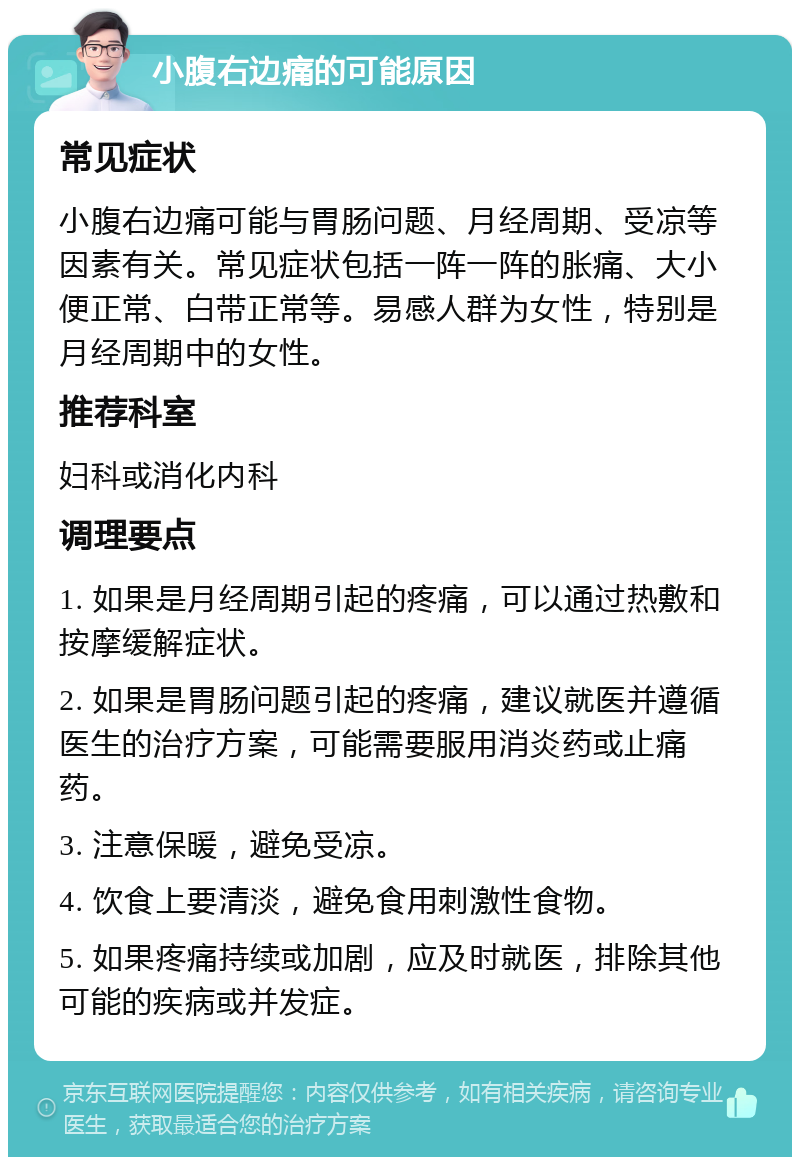 小腹右边痛的可能原因 常见症状 小腹右边痛可能与胃肠问题、月经周期、受凉等因素有关。常见症状包括一阵一阵的胀痛、大小便正常、白带正常等。易感人群为女性，特别是月经周期中的女性。 推荐科室 妇科或消化内科 调理要点 1. 如果是月经周期引起的疼痛，可以通过热敷和按摩缓解症状。 2. 如果是胃肠问题引起的疼痛，建议就医并遵循医生的治疗方案，可能需要服用消炎药或止痛药。 3. 注意保暖，避免受凉。 4. 饮食上要清淡，避免食用刺激性食物。 5. 如果疼痛持续或加剧，应及时就医，排除其他可能的疾病或并发症。