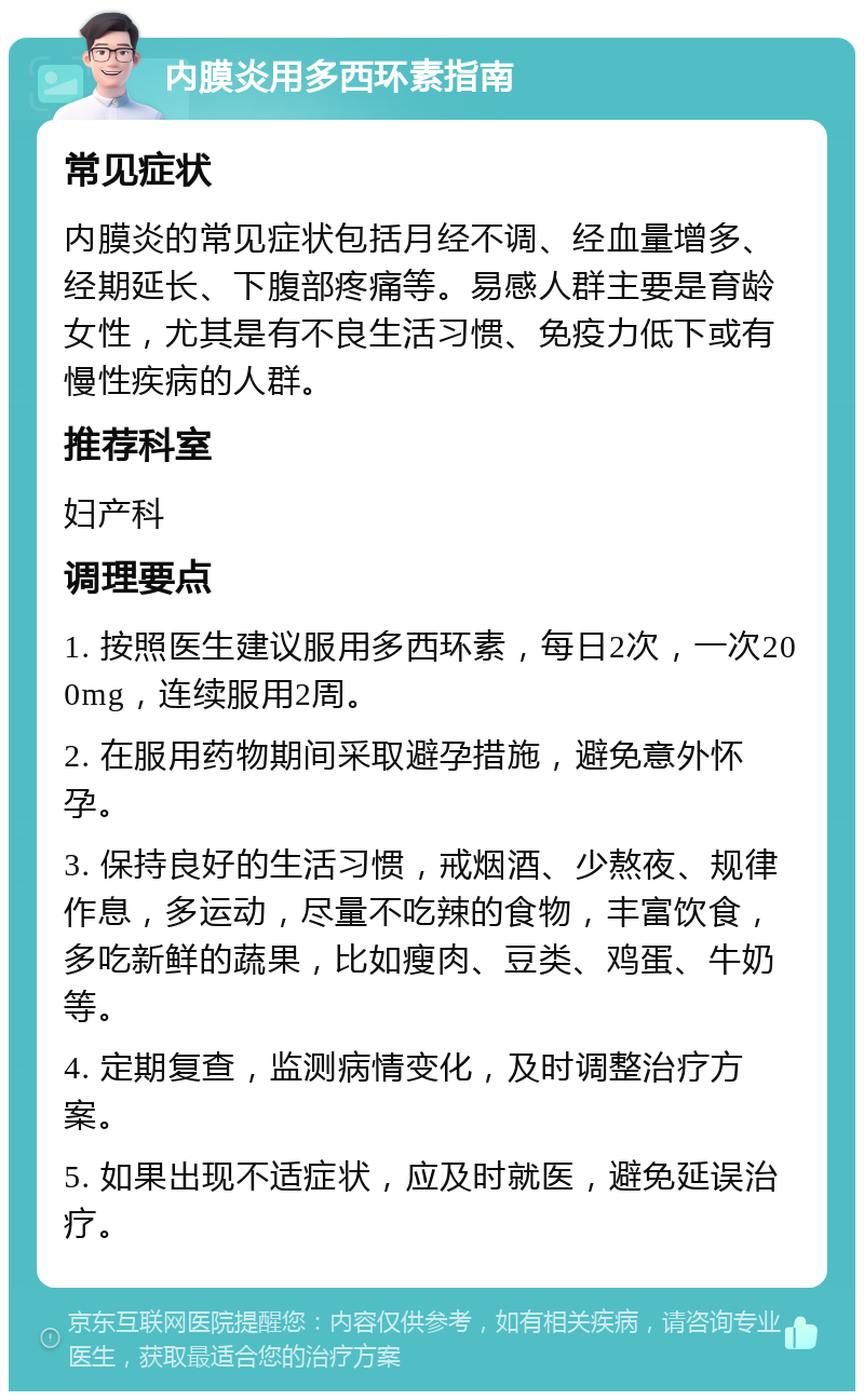 内膜炎用多西环素指南 常见症状 内膜炎的常见症状包括月经不调、经血量增多、经期延长、下腹部疼痛等。易感人群主要是育龄女性，尤其是有不良生活习惯、免疫力低下或有慢性疾病的人群。 推荐科室 妇产科 调理要点 1. 按照医生建议服用多西环素，每日2次，一次200mg，连续服用2周。 2. 在服用药物期间采取避孕措施，避免意外怀孕。 3. 保持良好的生活习惯，戒烟酒、少熬夜、规律作息，多运动，尽量不吃辣的食物，丰富饮食，多吃新鲜的蔬果，比如瘦肉、豆类、鸡蛋、牛奶等。 4. 定期复查，监测病情变化，及时调整治疗方案。 5. 如果出现不适症状，应及时就医，避免延误治疗。