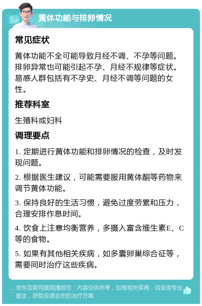 黄体功能与排卵情况 常见症状 黄体功能不全可能导致月经不调、不孕等问题。排卵异常也可能引起不孕、月经不规律等症状。易感人群包括有不孕史、月经不调等问题的女性。 推荐科室 生殖科或妇科 调理要点 1. 定期进行黄体功能和排卵情况的检查，及时发现问题。 2. 根据医生建议，可能需要服用黄体酮等药物来调节黄体功能。 3. 保持良好的生活习惯，避免过度劳累和压力，合理安排作息时间。 4. 饮食上注意均衡营养，多摄入富含维生素E、C等的食物。 5. 如果有其他相关疾病，如多囊卵巢综合征等，需要同时治疗这些疾病。