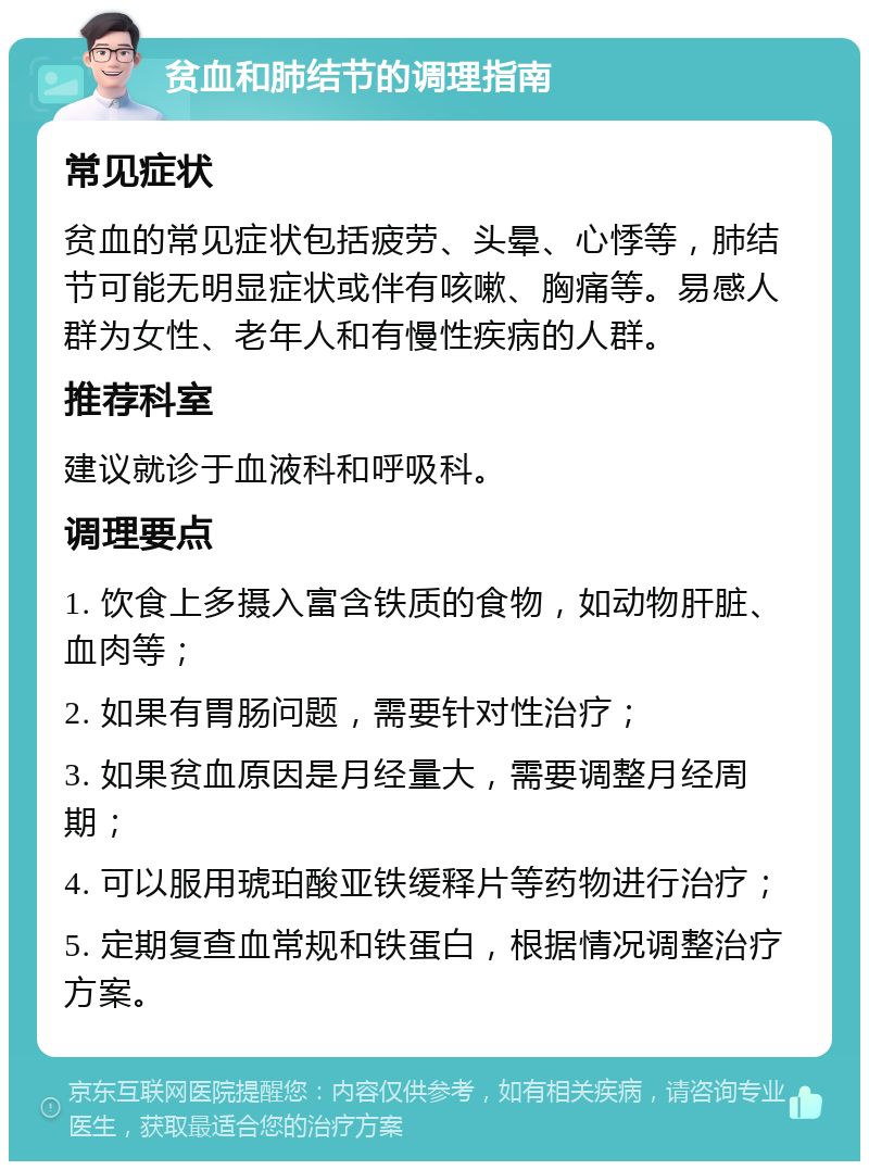 贫血和肺结节的调理指南 常见症状 贫血的常见症状包括疲劳、头晕、心悸等，肺结节可能无明显症状或伴有咳嗽、胸痛等。易感人群为女性、老年人和有慢性疾病的人群。 推荐科室 建议就诊于血液科和呼吸科。 调理要点 1. 饮食上多摄入富含铁质的食物，如动物肝脏、血肉等； 2. 如果有胃肠问题，需要针对性治疗； 3. 如果贫血原因是月经量大，需要调整月经周期； 4. 可以服用琥珀酸亚铁缓释片等药物进行治疗； 5. 定期复查血常规和铁蛋白，根据情况调整治疗方案。