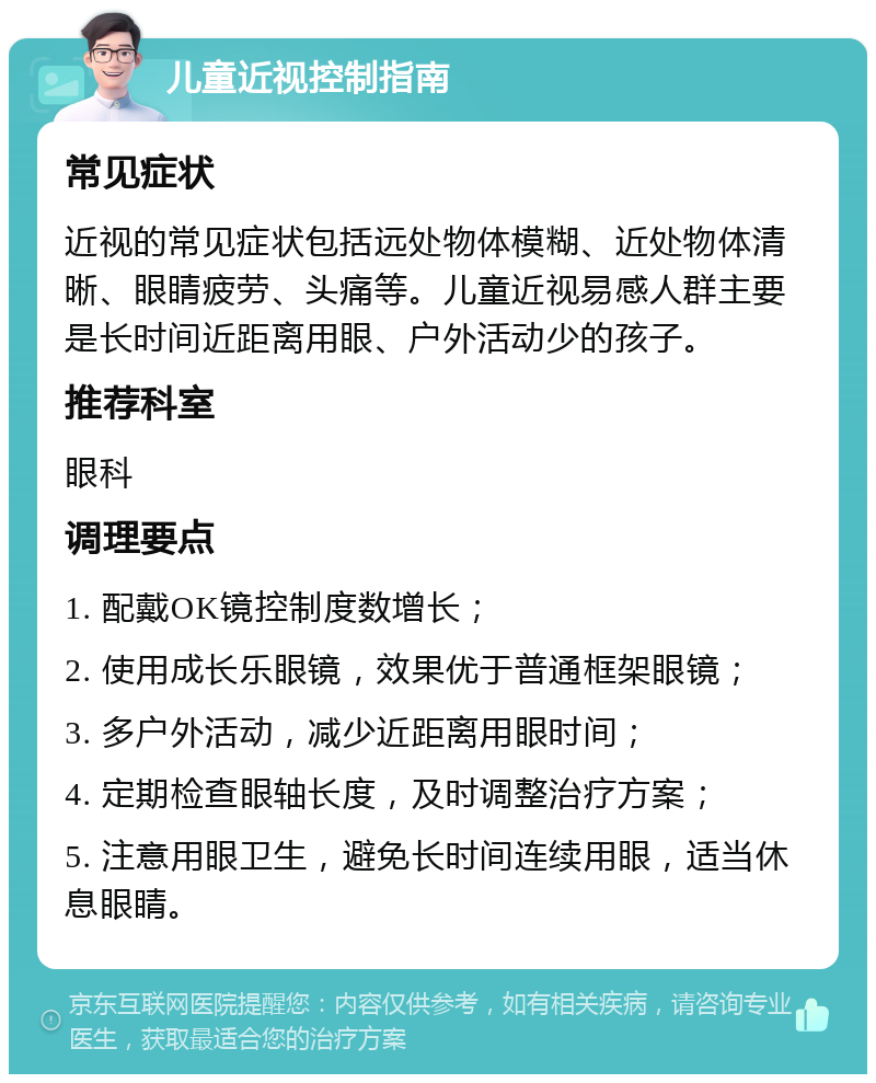 儿童近视控制指南 常见症状 近视的常见症状包括远处物体模糊、近处物体清晰、眼睛疲劳、头痛等。儿童近视易感人群主要是长时间近距离用眼、户外活动少的孩子。 推荐科室 眼科 调理要点 1. 配戴OK镜控制度数增长； 2. 使用成长乐眼镜，效果优于普通框架眼镜； 3. 多户外活动，减少近距离用眼时间； 4. 定期检查眼轴长度，及时调整治疗方案； 5. 注意用眼卫生，避免长时间连续用眼，适当休息眼睛。