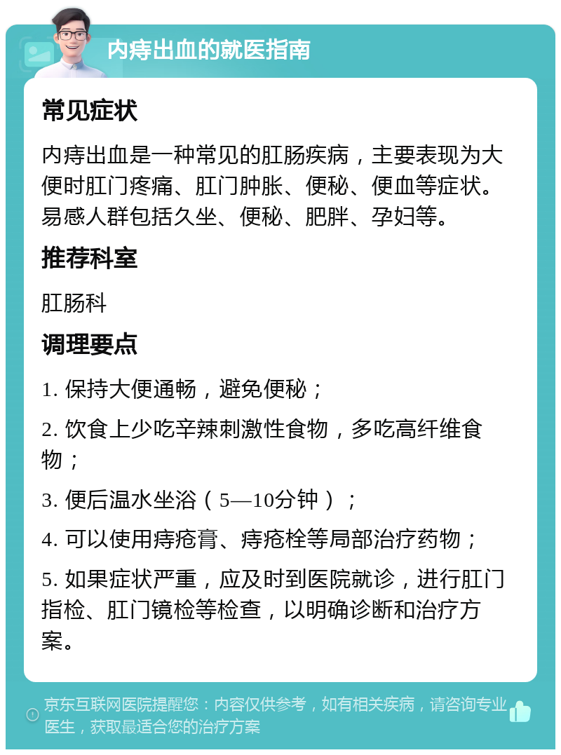 内痔出血的就医指南 常见症状 内痔出血是一种常见的肛肠疾病，主要表现为大便时肛门疼痛、肛门肿胀、便秘、便血等症状。易感人群包括久坐、便秘、肥胖、孕妇等。 推荐科室 肛肠科 调理要点 1. 保持大便通畅，避免便秘； 2. 饮食上少吃辛辣刺激性食物，多吃高纤维食物； 3. 便后温水坐浴（5—10分钟）； 4. 可以使用痔疮膏、痔疮栓等局部治疗药物； 5. 如果症状严重，应及时到医院就诊，进行肛门指检、肛门镜检等检查，以明确诊断和治疗方案。