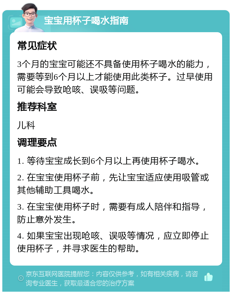 宝宝用杯子喝水指南 常见症状 3个月的宝宝可能还不具备使用杯子喝水的能力，需要等到6个月以上才能使用此类杯子。过早使用可能会导致呛咳、误吸等问题。 推荐科室 儿科 调理要点 1. 等待宝宝成长到6个月以上再使用杯子喝水。 2. 在宝宝使用杯子前，先让宝宝适应使用吸管或其他辅助工具喝水。 3. 在宝宝使用杯子时，需要有成人陪伴和指导，防止意外发生。 4. 如果宝宝出现呛咳、误吸等情况，应立即停止使用杯子，并寻求医生的帮助。