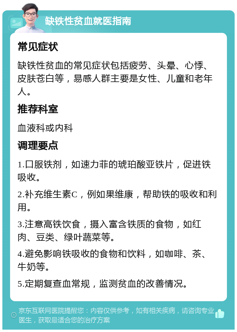 缺铁性贫血就医指南 常见症状 缺铁性贫血的常见症状包括疲劳、头晕、心悸、皮肤苍白等，易感人群主要是女性、儿童和老年人。 推荐科室 血液科或内科 调理要点 1.口服铁剂，如速力菲的琥珀酸亚铁片，促进铁吸收。 2.补充维生素C，例如果维康，帮助铁的吸收和利用。 3.注意高铁饮食，摄入富含铁质的食物，如红肉、豆类、绿叶蔬菜等。 4.避免影响铁吸收的食物和饮料，如咖啡、茶、牛奶等。 5.定期复查血常规，监测贫血的改善情况。