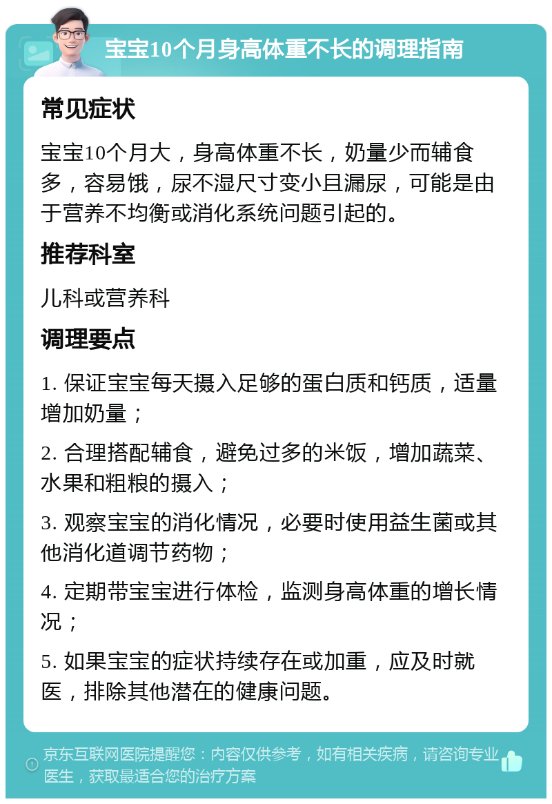 宝宝10个月身高体重不长的调理指南 常见症状 宝宝10个月大，身高体重不长，奶量少而辅食多，容易饿，尿不湿尺寸变小且漏尿，可能是由于营养不均衡或消化系统问题引起的。 推荐科室 儿科或营养科 调理要点 1. 保证宝宝每天摄入足够的蛋白质和钙质，适量增加奶量； 2. 合理搭配辅食，避免过多的米饭，增加蔬菜、水果和粗粮的摄入； 3. 观察宝宝的消化情况，必要时使用益生菌或其他消化道调节药物； 4. 定期带宝宝进行体检，监测身高体重的增长情况； 5. 如果宝宝的症状持续存在或加重，应及时就医，排除其他潜在的健康问题。