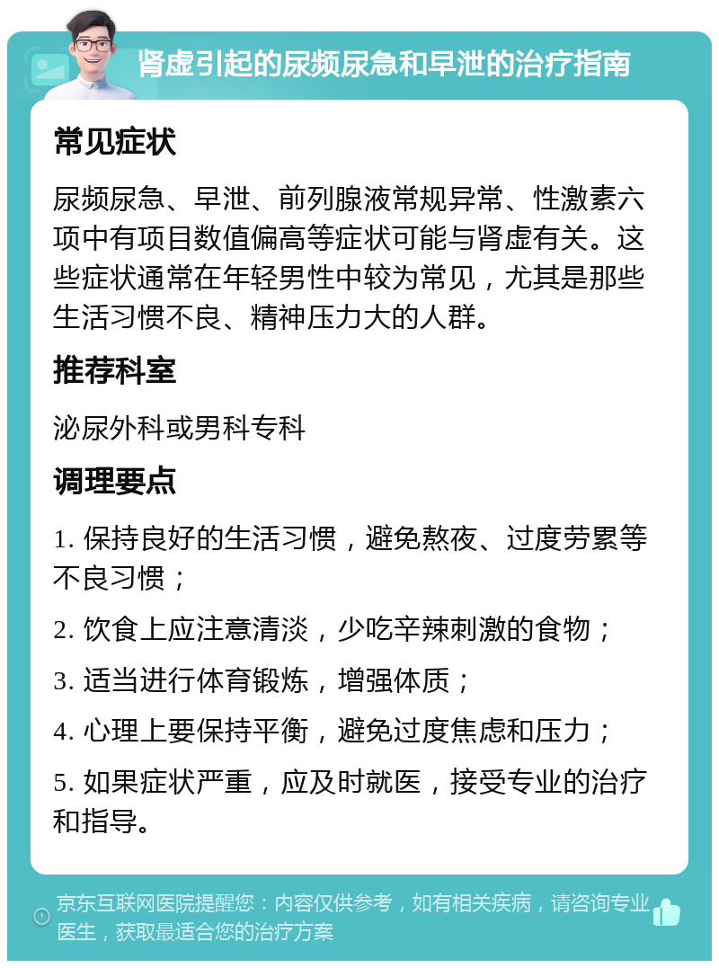 肾虚引起的尿频尿急和早泄的治疗指南 常见症状 尿频尿急、早泄、前列腺液常规异常、性激素六项中有项目数值偏高等症状可能与肾虚有关。这些症状通常在年轻男性中较为常见，尤其是那些生活习惯不良、精神压力大的人群。 推荐科室 泌尿外科或男科专科 调理要点 1. 保持良好的生活习惯，避免熬夜、过度劳累等不良习惯； 2. 饮食上应注意清淡，少吃辛辣刺激的食物； 3. 适当进行体育锻炼，增强体质； 4. 心理上要保持平衡，避免过度焦虑和压力； 5. 如果症状严重，应及时就医，接受专业的治疗和指导。