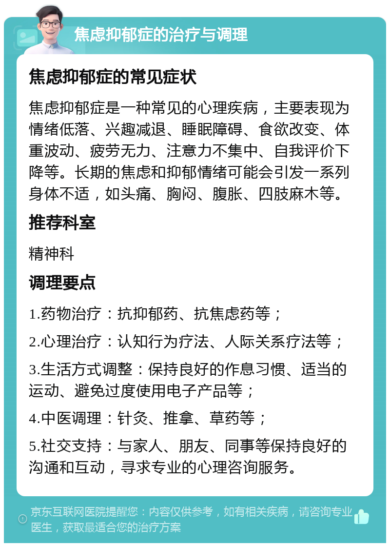 焦虑抑郁症的治疗与调理 焦虑抑郁症的常见症状 焦虑抑郁症是一种常见的心理疾病，主要表现为情绪低落、兴趣减退、睡眠障碍、食欲改变、体重波动、疲劳无力、注意力不集中、自我评价下降等。长期的焦虑和抑郁情绪可能会引发一系列身体不适，如头痛、胸闷、腹胀、四肢麻木等。 推荐科室 精神科 调理要点 1.药物治疗：抗抑郁药、抗焦虑药等； 2.心理治疗：认知行为疗法、人际关系疗法等； 3.生活方式调整：保持良好的作息习惯、适当的运动、避免过度使用电子产品等； 4.中医调理：针灸、推拿、草药等； 5.社交支持：与家人、朋友、同事等保持良好的沟通和互动，寻求专业的心理咨询服务。