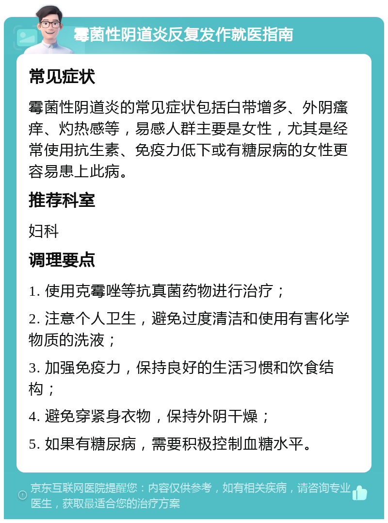 霉菌性阴道炎反复发作就医指南 常见症状 霉菌性阴道炎的常见症状包括白带增多、外阴瘙痒、灼热感等，易感人群主要是女性，尤其是经常使用抗生素、免疫力低下或有糖尿病的女性更容易患上此病。 推荐科室 妇科 调理要点 1. 使用克霉唑等抗真菌药物进行治疗； 2. 注意个人卫生，避免过度清洁和使用有害化学物质的洗液； 3. 加强免疫力，保持良好的生活习惯和饮食结构； 4. 避免穿紧身衣物，保持外阴干燥； 5. 如果有糖尿病，需要积极控制血糖水平。