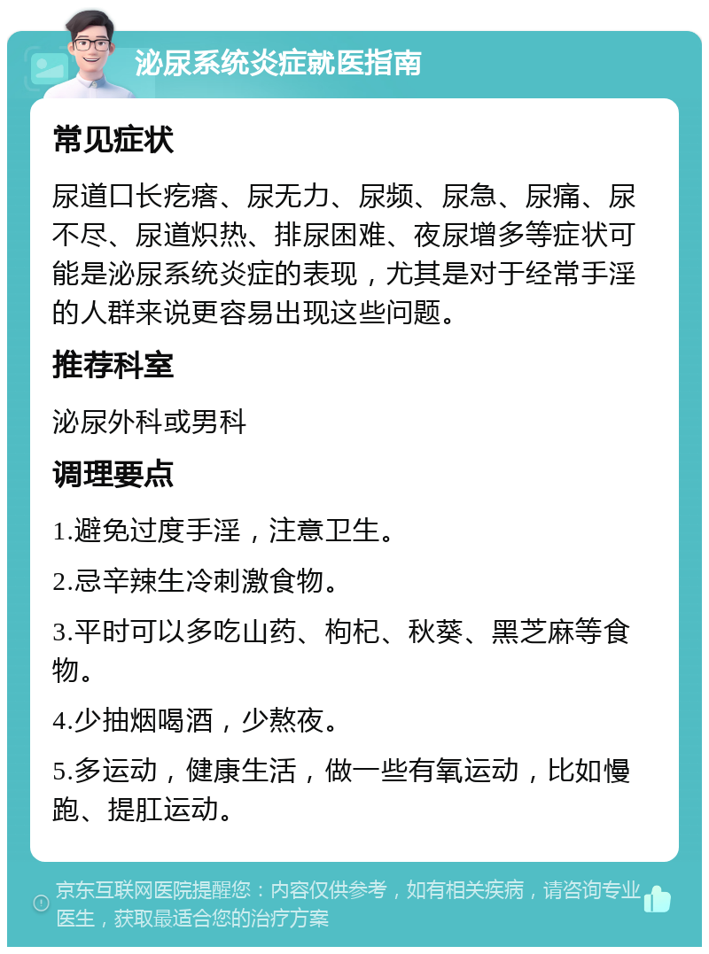 泌尿系统炎症就医指南 常见症状 尿道口长疙瘩、尿无力、尿频、尿急、尿痛、尿不尽、尿道炽热、排尿困难、夜尿增多等症状可能是泌尿系统炎症的表现，尤其是对于经常手淫的人群来说更容易出现这些问题。 推荐科室 泌尿外科或男科 调理要点 1.避免过度手淫，注意卫生。 2.忌辛辣生冷刺激食物。 3.平时可以多吃山药、枸杞、秋葵、黑芝麻等食物。 4.少抽烟喝酒，少熬夜。 5.多运动，健康生活，做一些有氧运动，比如慢跑、提肛运动。