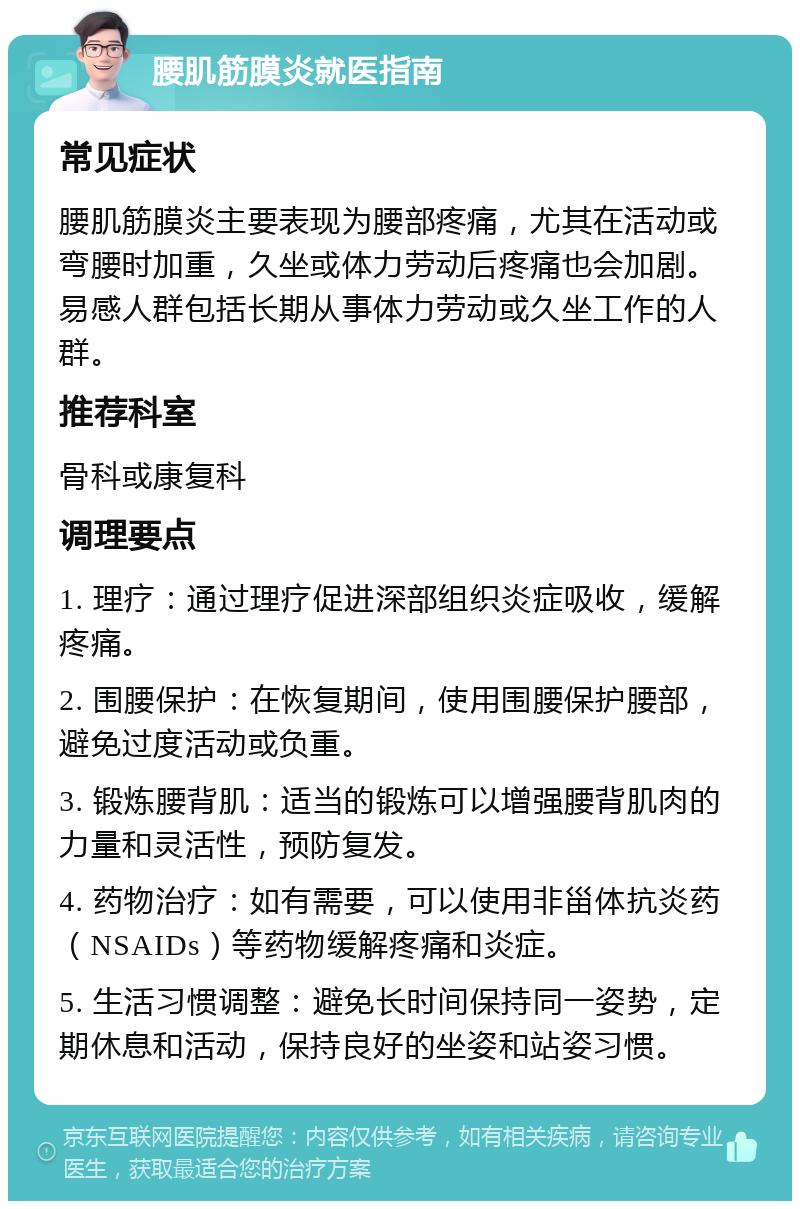 腰肌筋膜炎就医指南 常见症状 腰肌筋膜炎主要表现为腰部疼痛，尤其在活动或弯腰时加重，久坐或体力劳动后疼痛也会加剧。易感人群包括长期从事体力劳动或久坐工作的人群。 推荐科室 骨科或康复科 调理要点 1. 理疗：通过理疗促进深部组织炎症吸收，缓解疼痛。 2. 围腰保护：在恢复期间，使用围腰保护腰部，避免过度活动或负重。 3. 锻炼腰背肌：适当的锻炼可以增强腰背肌肉的力量和灵活性，预防复发。 4. 药物治疗：如有需要，可以使用非甾体抗炎药（NSAIDs）等药物缓解疼痛和炎症。 5. 生活习惯调整：避免长时间保持同一姿势，定期休息和活动，保持良好的坐姿和站姿习惯。