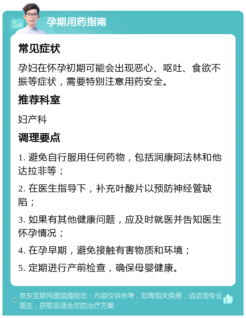 孕期用药指南 常见症状 孕妇在怀孕初期可能会出现恶心、呕吐、食欲不振等症状，需要特别注意用药安全。 推荐科室 妇产科 调理要点 1. 避免自行服用任何药物，包括润康阿法林和他达拉非等； 2. 在医生指导下，补充叶酸片以预防神经管缺陷； 3. 如果有其他健康问题，应及时就医并告知医生怀孕情况； 4. 在孕早期，避免接触有害物质和环境； 5. 定期进行产前检查，确保母婴健康。