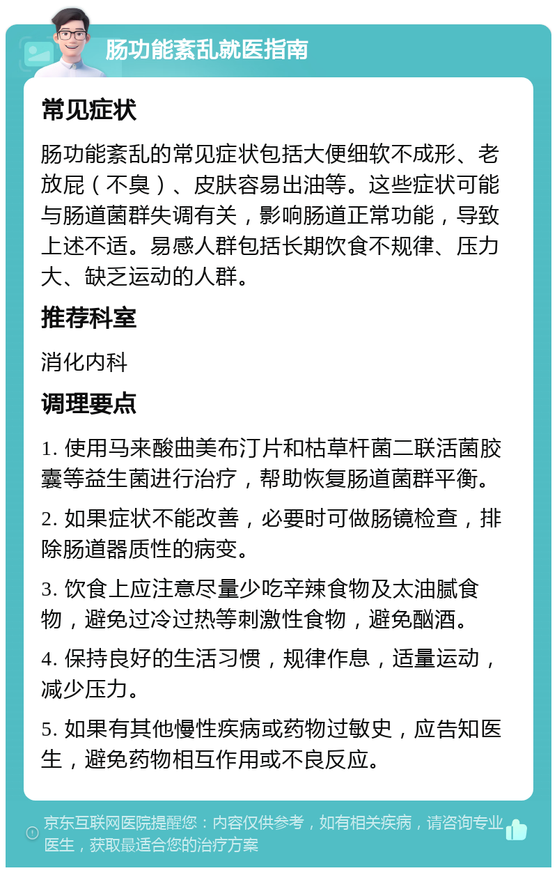 肠功能紊乱就医指南 常见症状 肠功能紊乱的常见症状包括大便细软不成形、老放屁（不臭）、皮肤容易出油等。这些症状可能与肠道菌群失调有关，影响肠道正常功能，导致上述不适。易感人群包括长期饮食不规律、压力大、缺乏运动的人群。 推荐科室 消化内科 调理要点 1. 使用马来酸曲美布汀片和枯草杆菌二联活菌胶囊等益生菌进行治疗，帮助恢复肠道菌群平衡。 2. 如果症状不能改善，必要时可做肠镜检查，排除肠道器质性的病变。 3. 饮食上应注意尽量少吃辛辣食物及太油腻食物，避免过冷过热等刺激性食物，避免酗酒。 4. 保持良好的生活习惯，规律作息，适量运动，减少压力。 5. 如果有其他慢性疾病或药物过敏史，应告知医生，避免药物相互作用或不良反应。