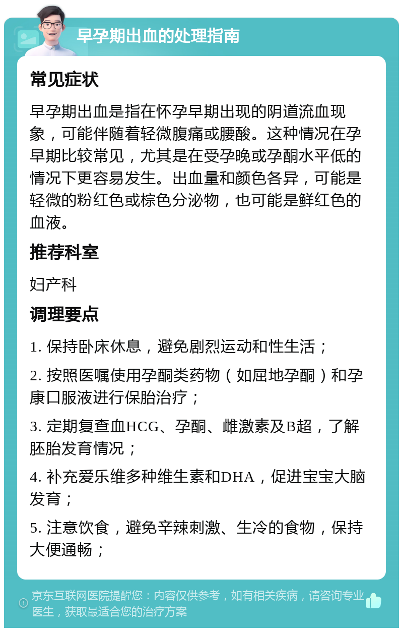 早孕期出血的处理指南 常见症状 早孕期出血是指在怀孕早期出现的阴道流血现象，可能伴随着轻微腹痛或腰酸。这种情况在孕早期比较常见，尤其是在受孕晚或孕酮水平低的情况下更容易发生。出血量和颜色各异，可能是轻微的粉红色或棕色分泌物，也可能是鲜红色的血液。 推荐科室 妇产科 调理要点 1. 保持卧床休息，避免剧烈运动和性生活； 2. 按照医嘱使用孕酮类药物（如屈地孕酮）和孕康口服液进行保胎治疗； 3. 定期复查血HCG、孕酮、雌激素及B超，了解胚胎发育情况； 4. 补充爱乐维多种维生素和DHA，促进宝宝大脑发育； 5. 注意饮食，避免辛辣刺激、生冷的食物，保持大便通畅；