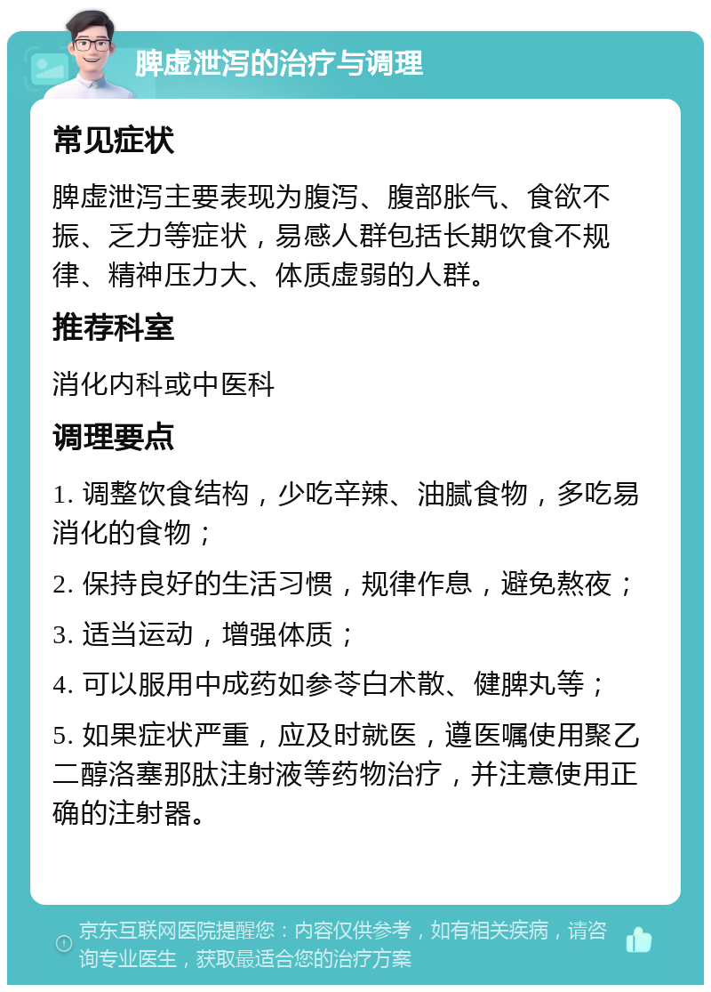 脾虚泄泻的治疗与调理 常见症状 脾虚泄泻主要表现为腹泻、腹部胀气、食欲不振、乏力等症状，易感人群包括长期饮食不规律、精神压力大、体质虚弱的人群。 推荐科室 消化内科或中医科 调理要点 1. 调整饮食结构，少吃辛辣、油腻食物，多吃易消化的食物； 2. 保持良好的生活习惯，规律作息，避免熬夜； 3. 适当运动，增强体质； 4. 可以服用中成药如参苓白术散、健脾丸等； 5. 如果症状严重，应及时就医，遵医嘱使用聚乙二醇洛塞那肽注射液等药物治疗，并注意使用正确的注射器。