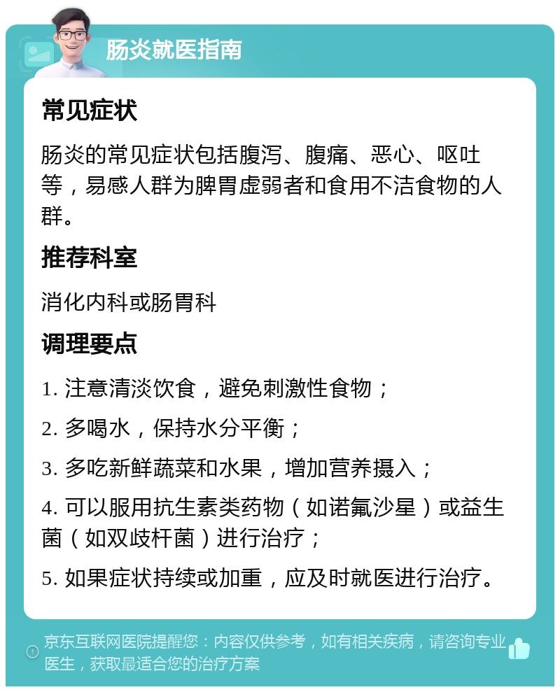 肠炎就医指南 常见症状 肠炎的常见症状包括腹泻、腹痛、恶心、呕吐等，易感人群为脾胃虚弱者和食用不洁食物的人群。 推荐科室 消化内科或肠胃科 调理要点 1. 注意清淡饮食，避免刺激性食物； 2. 多喝水，保持水分平衡； 3. 多吃新鲜蔬菜和水果，增加营养摄入； 4. 可以服用抗生素类药物（如诺氟沙星）或益生菌（如双歧杆菌）进行治疗； 5. 如果症状持续或加重，应及时就医进行治疗。