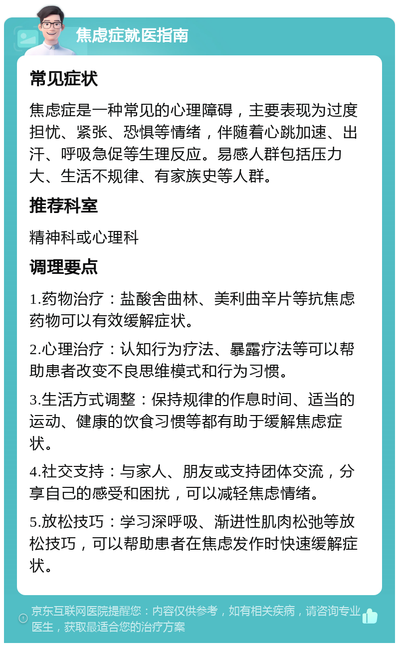 焦虑症就医指南 常见症状 焦虑症是一种常见的心理障碍，主要表现为过度担忧、紧张、恐惧等情绪，伴随着心跳加速、出汗、呼吸急促等生理反应。易感人群包括压力大、生活不规律、有家族史等人群。 推荐科室 精神科或心理科 调理要点 1.药物治疗：盐酸舍曲林、美利曲辛片等抗焦虑药物可以有效缓解症状。 2.心理治疗：认知行为疗法、暴露疗法等可以帮助患者改变不良思维模式和行为习惯。 3.生活方式调整：保持规律的作息时间、适当的运动、健康的饮食习惯等都有助于缓解焦虑症状。 4.社交支持：与家人、朋友或支持团体交流，分享自己的感受和困扰，可以减轻焦虑情绪。 5.放松技巧：学习深呼吸、渐进性肌肉松弛等放松技巧，可以帮助患者在焦虑发作时快速缓解症状。