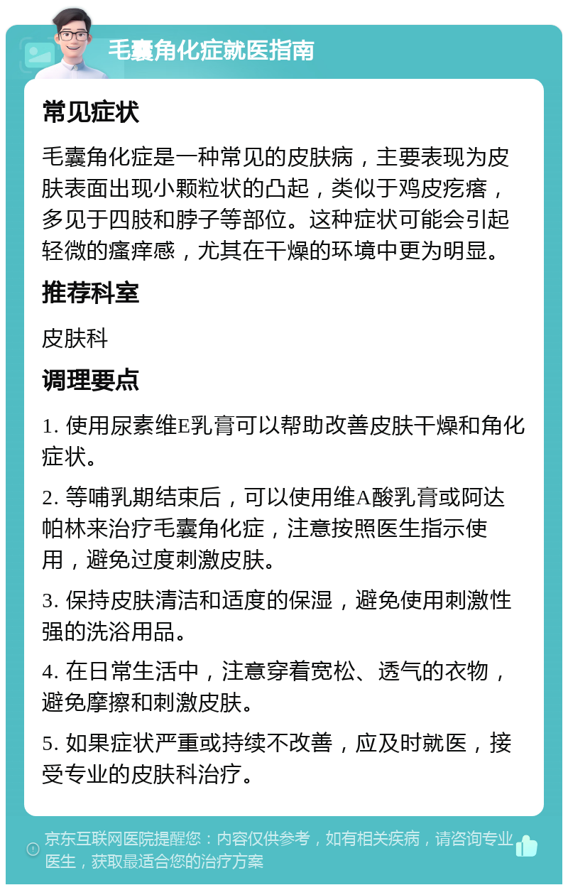 毛囊角化症就医指南 常见症状 毛囊角化症是一种常见的皮肤病，主要表现为皮肤表面出现小颗粒状的凸起，类似于鸡皮疙瘩，多见于四肢和脖子等部位。这种症状可能会引起轻微的瘙痒感，尤其在干燥的环境中更为明显。 推荐科室 皮肤科 调理要点 1. 使用尿素维E乳膏可以帮助改善皮肤干燥和角化症状。 2. 等哺乳期结束后，可以使用维A酸乳膏或阿达帕林来治疗毛囊角化症，注意按照医生指示使用，避免过度刺激皮肤。 3. 保持皮肤清洁和适度的保湿，避免使用刺激性强的洗浴用品。 4. 在日常生活中，注意穿着宽松、透气的衣物，避免摩擦和刺激皮肤。 5. 如果症状严重或持续不改善，应及时就医，接受专业的皮肤科治疗。