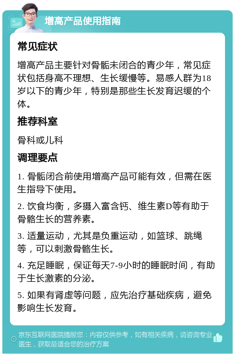 增高产品使用指南 常见症状 增高产品主要针对骨骺未闭合的青少年，常见症状包括身高不理想、生长缓慢等。易感人群为18岁以下的青少年，特别是那些生长发育迟缓的个体。 推荐科室 骨科或儿科 调理要点 1. 骨骺闭合前使用增高产品可能有效，但需在医生指导下使用。 2. 饮食均衡，多摄入富含钙、维生素D等有助于骨骼生长的营养素。 3. 适量运动，尤其是负重运动，如篮球、跳绳等，可以刺激骨骼生长。 4. 充足睡眠，保证每天7-9小时的睡眠时间，有助于生长激素的分泌。 5. 如果有肾虚等问题，应先治疗基础疾病，避免影响生长发育。