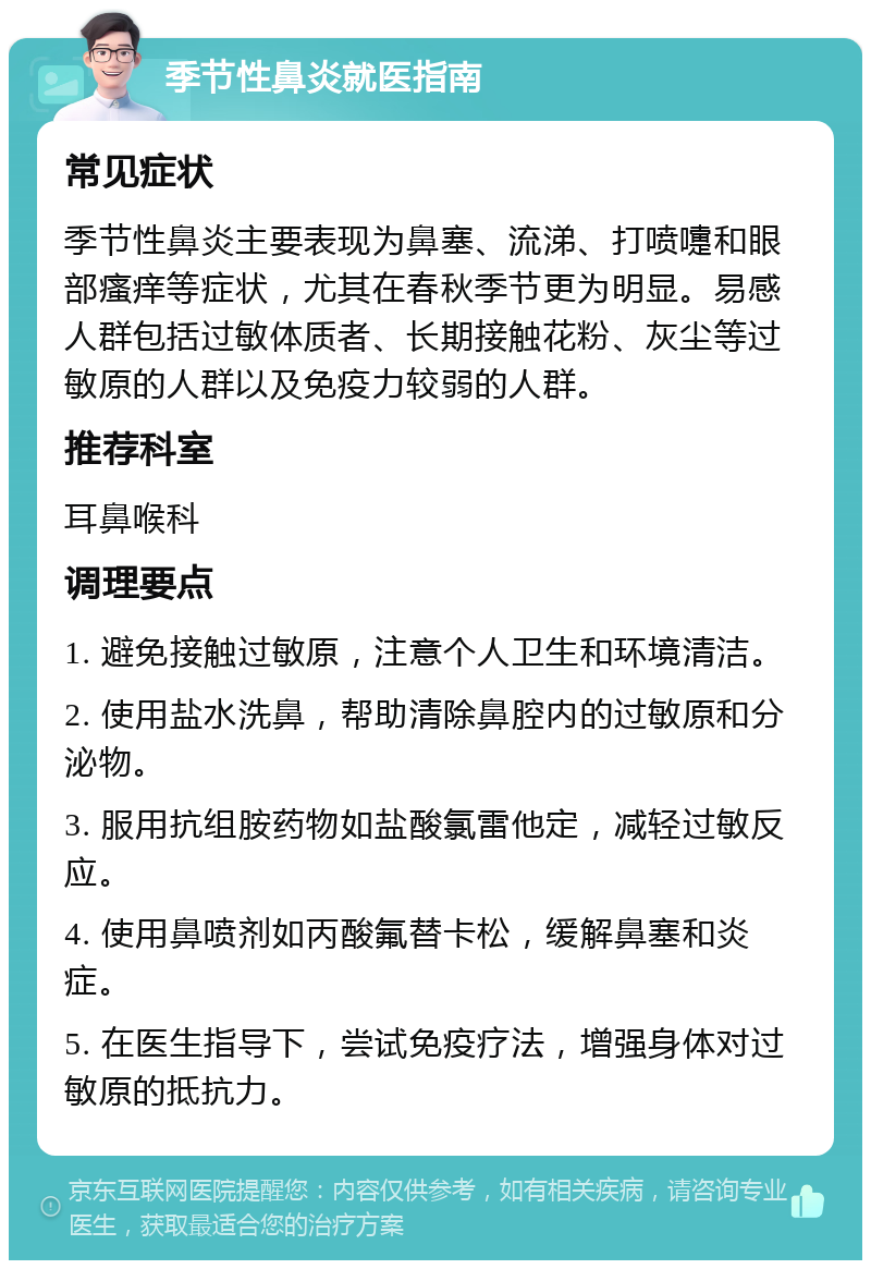 季节性鼻炎就医指南 常见症状 季节性鼻炎主要表现为鼻塞、流涕、打喷嚏和眼部瘙痒等症状，尤其在春秋季节更为明显。易感人群包括过敏体质者、长期接触花粉、灰尘等过敏原的人群以及免疫力较弱的人群。 推荐科室 耳鼻喉科 调理要点 1. 避免接触过敏原，注意个人卫生和环境清洁。 2. 使用盐水洗鼻，帮助清除鼻腔内的过敏原和分泌物。 3. 服用抗组胺药物如盐酸氯雷他定，减轻过敏反应。 4. 使用鼻喷剂如丙酸氟替卡松，缓解鼻塞和炎症。 5. 在医生指导下，尝试免疫疗法，增强身体对过敏原的抵抗力。