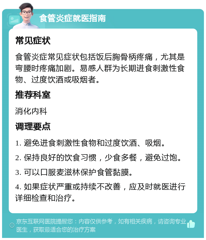 食管炎症就医指南 常见症状 食管炎症常见症状包括饭后胸骨柄疼痛，尤其是弯腰时疼痛加剧。易感人群为长期进食刺激性食物、过度饮酒或吸烟者。 推荐科室 消化内科 调理要点 1. 避免进食刺激性食物和过度饮酒、吸烟。 2. 保持良好的饮食习惯，少食多餐，避免过饱。 3. 可以口服麦滋林保护食管黏膜。 4. 如果症状严重或持续不改善，应及时就医进行详细检查和治疗。