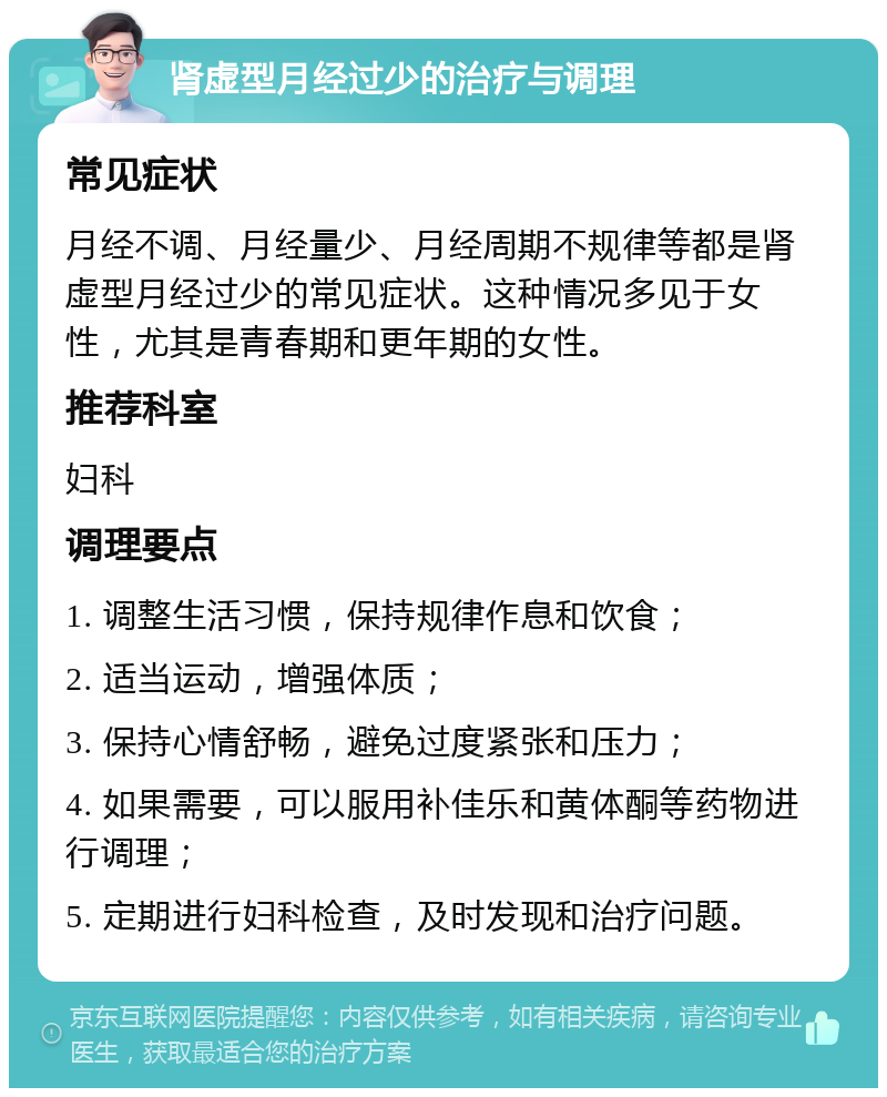 肾虚型月经过少的治疗与调理 常见症状 月经不调、月经量少、月经周期不规律等都是肾虚型月经过少的常见症状。这种情况多见于女性，尤其是青春期和更年期的女性。 推荐科室 妇科 调理要点 1. 调整生活习惯，保持规律作息和饮食； 2. 适当运动，增强体质； 3. 保持心情舒畅，避免过度紧张和压力； 4. 如果需要，可以服用补佳乐和黄体酮等药物进行调理； 5. 定期进行妇科检查，及时发现和治疗问题。