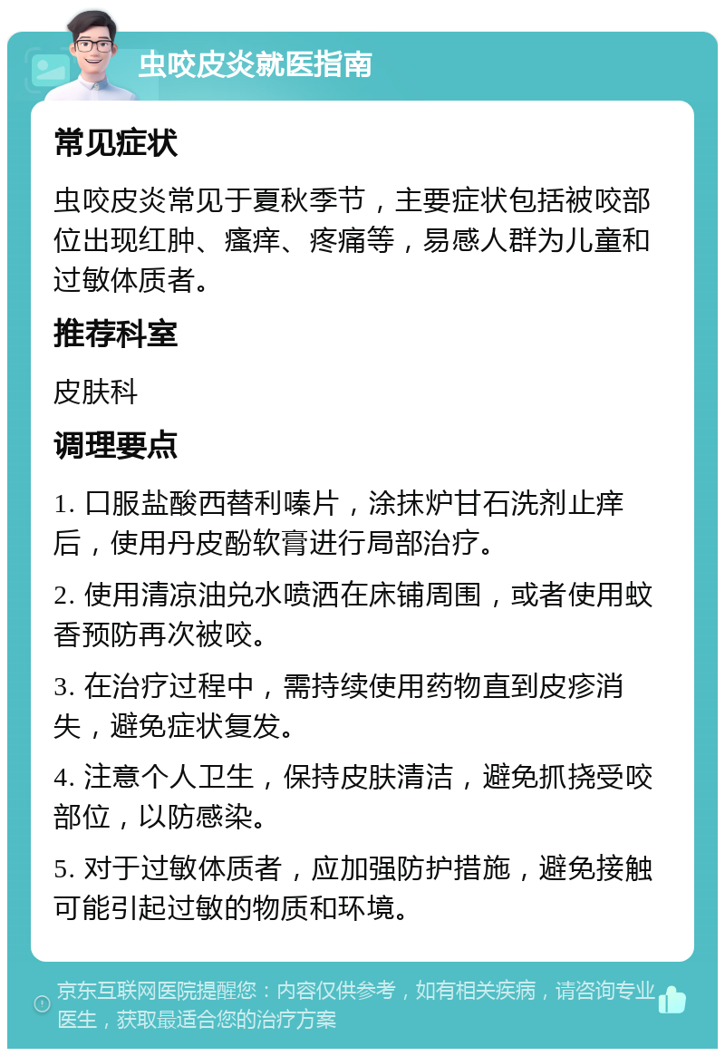 虫咬皮炎就医指南 常见症状 虫咬皮炎常见于夏秋季节，主要症状包括被咬部位出现红肿、瘙痒、疼痛等，易感人群为儿童和过敏体质者。 推荐科室 皮肤科 调理要点 1. 口服盐酸西替利嗪片，涂抹炉甘石洗剂止痒后，使用丹皮酚软膏进行局部治疗。 2. 使用清凉油兑水喷洒在床铺周围，或者使用蚊香预防再次被咬。 3. 在治疗过程中，需持续使用药物直到皮疹消失，避免症状复发。 4. 注意个人卫生，保持皮肤清洁，避免抓挠受咬部位，以防感染。 5. 对于过敏体质者，应加强防护措施，避免接触可能引起过敏的物质和环境。