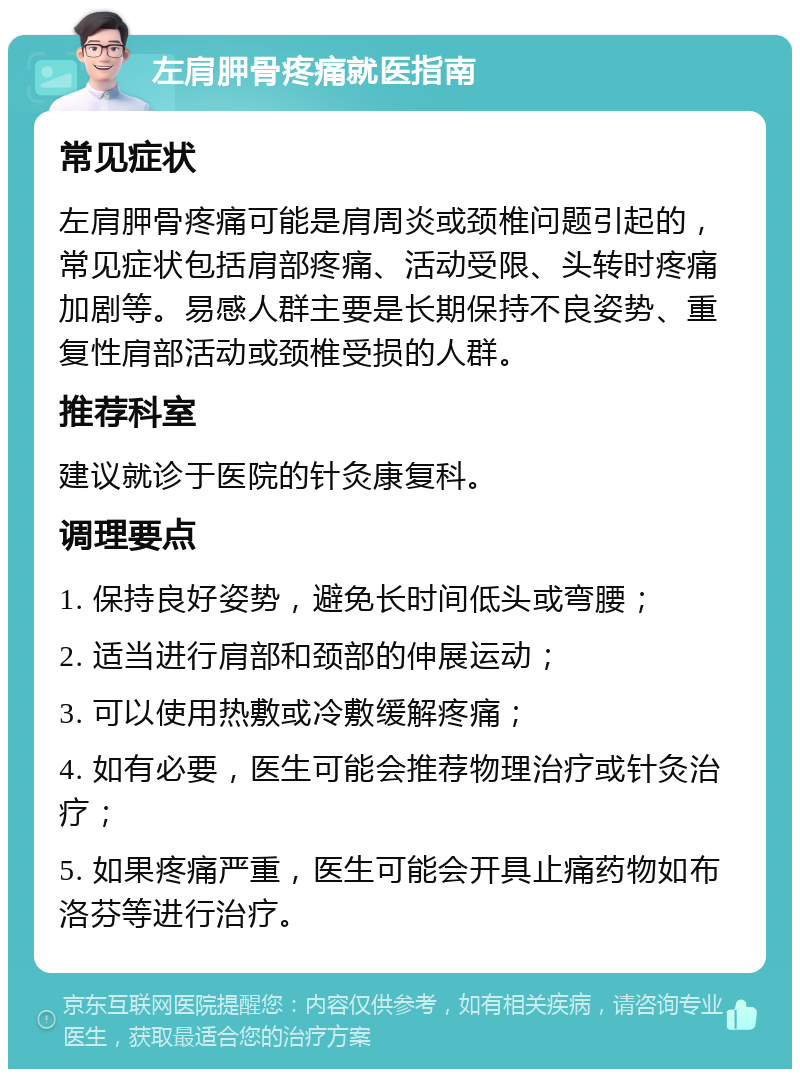 左肩胛骨疼痛就医指南 常见症状 左肩胛骨疼痛可能是肩周炎或颈椎问题引起的，常见症状包括肩部疼痛、活动受限、头转时疼痛加剧等。易感人群主要是长期保持不良姿势、重复性肩部活动或颈椎受损的人群。 推荐科室 建议就诊于医院的针灸康复科。 调理要点 1. 保持良好姿势，避免长时间低头或弯腰； 2. 适当进行肩部和颈部的伸展运动； 3. 可以使用热敷或冷敷缓解疼痛； 4. 如有必要，医生可能会推荐物理治疗或针灸治疗； 5. 如果疼痛严重，医生可能会开具止痛药物如布洛芬等进行治疗。