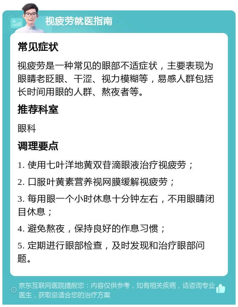 视疲劳就医指南 常见症状 视疲劳是一种常见的眼部不适症状，主要表现为眼睛老眨眼、干涩、视力模糊等，易感人群包括长时间用眼的人群、熬夜者等。 推荐科室 眼科 调理要点 1. 使用七叶洋地黄双苷滴眼液治疗视疲劳； 2. 口服叶黄素营养视网膜缓解视疲劳； 3. 每用眼一个小时休息十分钟左右，不用眼睛闭目休息； 4. 避免熬夜，保持良好的作息习惯； 5. 定期进行眼部检查，及时发现和治疗眼部问题。