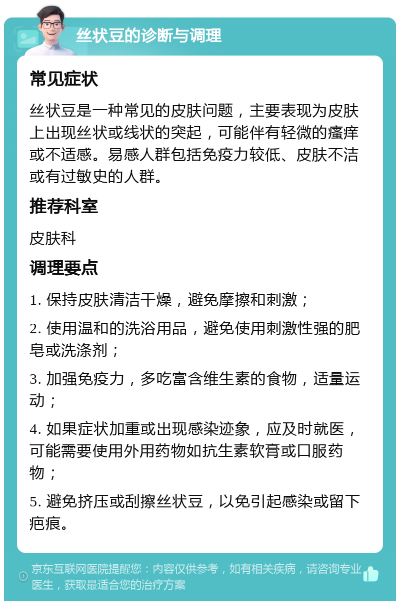 丝状豆的诊断与调理 常见症状 丝状豆是一种常见的皮肤问题，主要表现为皮肤上出现丝状或线状的突起，可能伴有轻微的瘙痒或不适感。易感人群包括免疫力较低、皮肤不洁或有过敏史的人群。 推荐科室 皮肤科 调理要点 1. 保持皮肤清洁干燥，避免摩擦和刺激； 2. 使用温和的洗浴用品，避免使用刺激性强的肥皂或洗涤剂； 3. 加强免疫力，多吃富含维生素的食物，适量运动； 4. 如果症状加重或出现感染迹象，应及时就医，可能需要使用外用药物如抗生素软膏或口服药物； 5. 避免挤压或刮擦丝状豆，以免引起感染或留下疤痕。