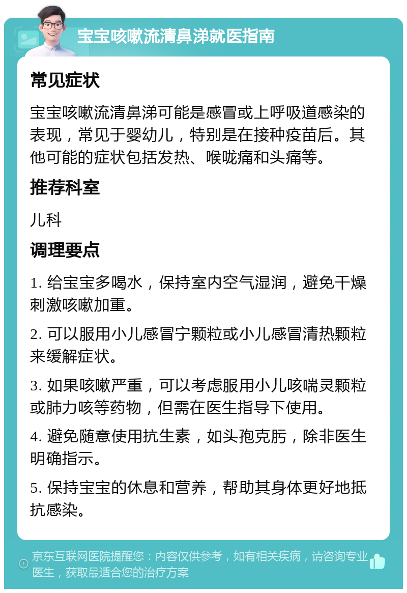 宝宝咳嗽流清鼻涕就医指南 常见症状 宝宝咳嗽流清鼻涕可能是感冒或上呼吸道感染的表现，常见于婴幼儿，特别是在接种疫苗后。其他可能的症状包括发热、喉咙痛和头痛等。 推荐科室 儿科 调理要点 1. 给宝宝多喝水，保持室内空气湿润，避免干燥刺激咳嗽加重。 2. 可以服用小儿感冒宁颗粒或小儿感冒清热颗粒来缓解症状。 3. 如果咳嗽严重，可以考虑服用小儿咳喘灵颗粒或肺力咳等药物，但需在医生指导下使用。 4. 避免随意使用抗生素，如头孢克肟，除非医生明确指示。 5. 保持宝宝的休息和营养，帮助其身体更好地抵抗感染。