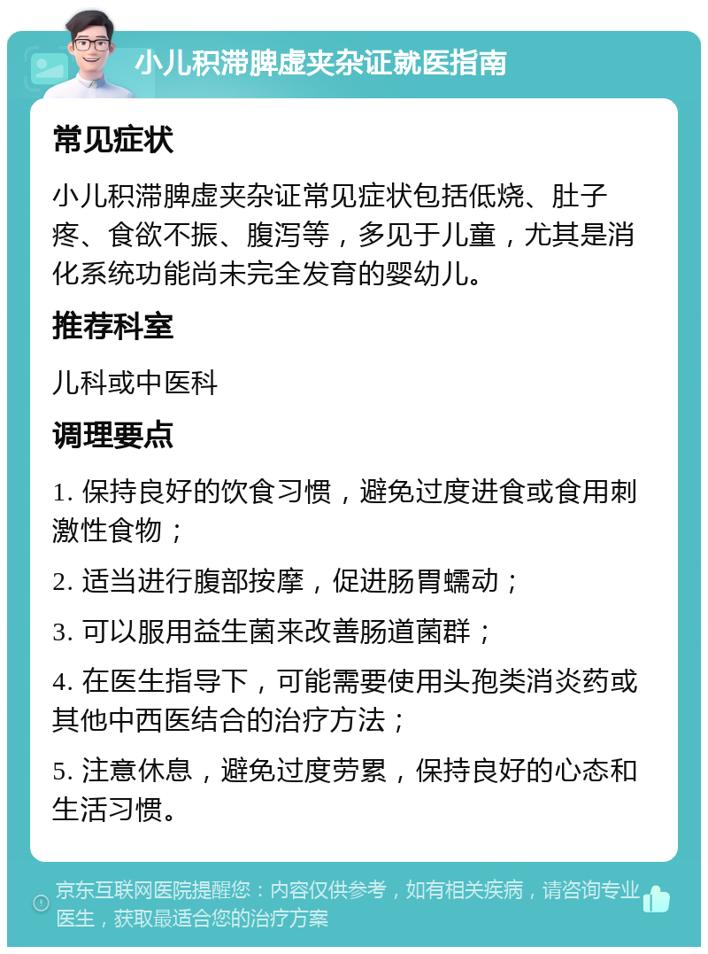 小儿积滞脾虚夹杂证就医指南 常见症状 小儿积滞脾虚夹杂证常见症状包括低烧、肚子疼、食欲不振、腹泻等，多见于儿童，尤其是消化系统功能尚未完全发育的婴幼儿。 推荐科室 儿科或中医科 调理要点 1. 保持良好的饮食习惯，避免过度进食或食用刺激性食物； 2. 适当进行腹部按摩，促进肠胃蠕动； 3. 可以服用益生菌来改善肠道菌群； 4. 在医生指导下，可能需要使用头孢类消炎药或其他中西医结合的治疗方法； 5. 注意休息，避免过度劳累，保持良好的心态和生活习惯。