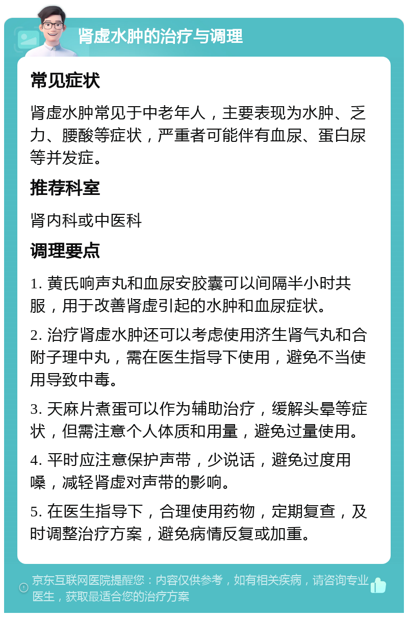 肾虚水肿的治疗与调理 常见症状 肾虚水肿常见于中老年人，主要表现为水肿、乏力、腰酸等症状，严重者可能伴有血尿、蛋白尿等并发症。 推荐科室 肾内科或中医科 调理要点 1. 黄氏响声丸和血尿安胶囊可以间隔半小时共服，用于改善肾虚引起的水肿和血尿症状。 2. 治疗肾虚水肿还可以考虑使用济生肾气丸和合附子理中丸，需在医生指导下使用，避免不当使用导致中毒。 3. 天麻片煮蛋可以作为辅助治疗，缓解头晕等症状，但需注意个人体质和用量，避免过量使用。 4. 平时应注意保护声带，少说话，避免过度用嗓，减轻肾虚对声带的影响。 5. 在医生指导下，合理使用药物，定期复查，及时调整治疗方案，避免病情反复或加重。