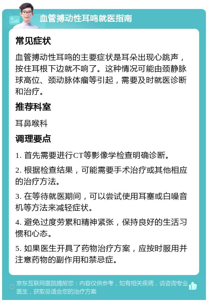 血管搏动性耳鸣就医指南 常见症状 血管搏动性耳鸣的主要症状是耳朵出现心跳声，按住耳根下边就不响了。这种情况可能由颈静脉球高位、颈动脉体瘤等引起，需要及时就医诊断和治疗。 推荐科室 耳鼻喉科 调理要点 1. 首先需要进行CT等影像学检查明确诊断。 2. 根据检查结果，可能需要手术治疗或其他相应的治疗方法。 3. 在等待就医期间，可以尝试使用耳塞或白噪音机等方法来减轻症状。 4. 避免过度劳累和精神紧张，保持良好的生活习惯和心态。 5. 如果医生开具了药物治疗方案，应按时服用并注意药物的副作用和禁忌症。