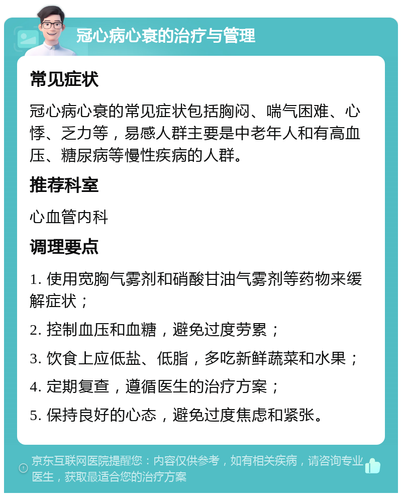 冠心病心衰的治疗与管理 常见症状 冠心病心衰的常见症状包括胸闷、喘气困难、心悸、乏力等，易感人群主要是中老年人和有高血压、糖尿病等慢性疾病的人群。 推荐科室 心血管内科 调理要点 1. 使用宽胸气雾剂和硝酸甘油气雾剂等药物来缓解症状； 2. 控制血压和血糖，避免过度劳累； 3. 饮食上应低盐、低脂，多吃新鲜蔬菜和水果； 4. 定期复查，遵循医生的治疗方案； 5. 保持良好的心态，避免过度焦虑和紧张。