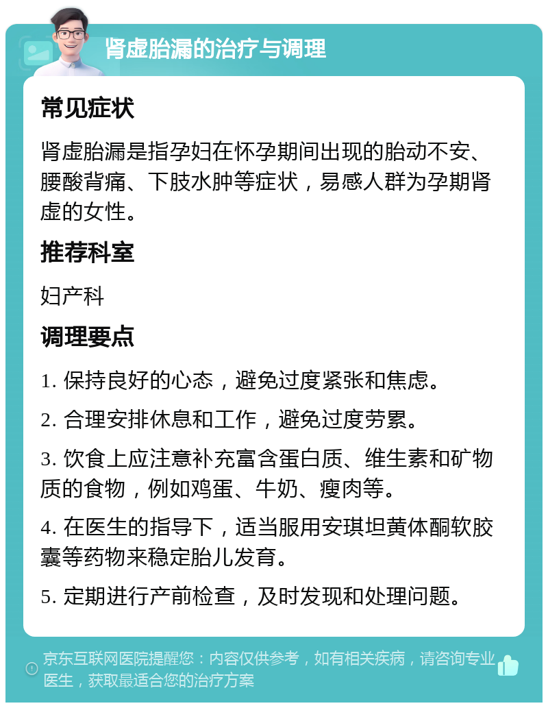 肾虚胎漏的治疗与调理 常见症状 肾虚胎漏是指孕妇在怀孕期间出现的胎动不安、腰酸背痛、下肢水肿等症状，易感人群为孕期肾虚的女性。 推荐科室 妇产科 调理要点 1. 保持良好的心态，避免过度紧张和焦虑。 2. 合理安排休息和工作，避免过度劳累。 3. 饮食上应注意补充富含蛋白质、维生素和矿物质的食物，例如鸡蛋、牛奶、瘦肉等。 4. 在医生的指导下，适当服用安琪坦黄体酮软胶囊等药物来稳定胎儿发育。 5. 定期进行产前检查，及时发现和处理问题。