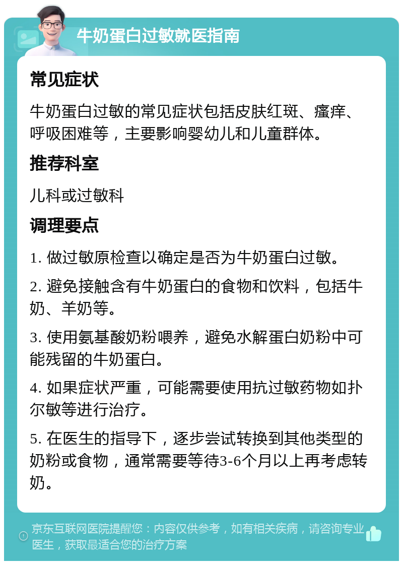 牛奶蛋白过敏就医指南 常见症状 牛奶蛋白过敏的常见症状包括皮肤红斑、瘙痒、呼吸困难等，主要影响婴幼儿和儿童群体。 推荐科室 儿科或过敏科 调理要点 1. 做过敏原检查以确定是否为牛奶蛋白过敏。 2. 避免接触含有牛奶蛋白的食物和饮料，包括牛奶、羊奶等。 3. 使用氨基酸奶粉喂养，避免水解蛋白奶粉中可能残留的牛奶蛋白。 4. 如果症状严重，可能需要使用抗过敏药物如扑尔敏等进行治疗。 5. 在医生的指导下，逐步尝试转换到其他类型的奶粉或食物，通常需要等待3-6个月以上再考虑转奶。