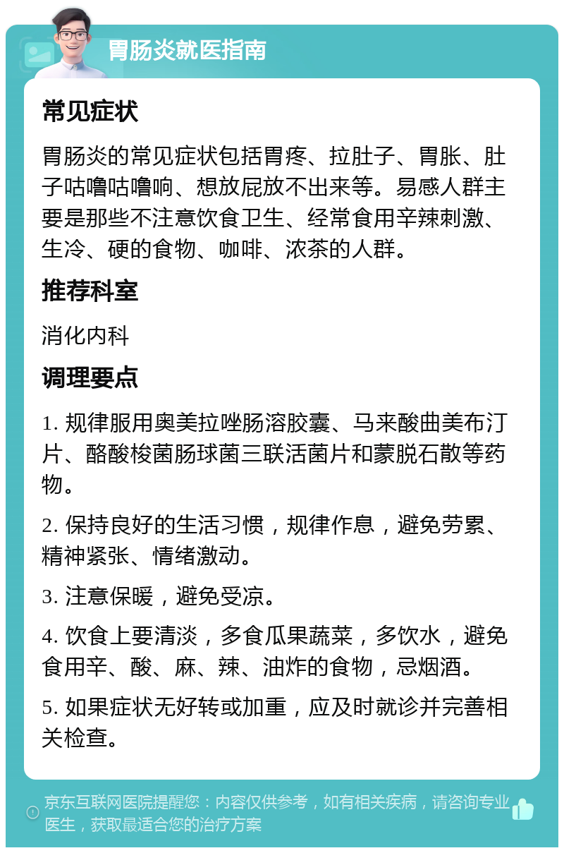 胃肠炎就医指南 常见症状 胃肠炎的常见症状包括胃疼、拉肚子、胃胀、肚子咕噜咕噜响、想放屁放不出来等。易感人群主要是那些不注意饮食卫生、经常食用辛辣刺激、生冷、硬的食物、咖啡、浓茶的人群。 推荐科室 消化内科 调理要点 1. 规律服用奥美拉唑肠溶胶囊、马来酸曲美布汀片、酪酸梭菌肠球菌三联活菌片和蒙脱石散等药物。 2. 保持良好的生活习惯，规律作息，避免劳累、精神紧张、情绪激动。 3. 注意保暖，避免受凉。 4. 饮食上要清淡，多食瓜果蔬菜，多饮水，避免食用辛、酸、麻、辣、油炸的食物，忌烟酒。 5. 如果症状无好转或加重，应及时就诊并完善相关检查。